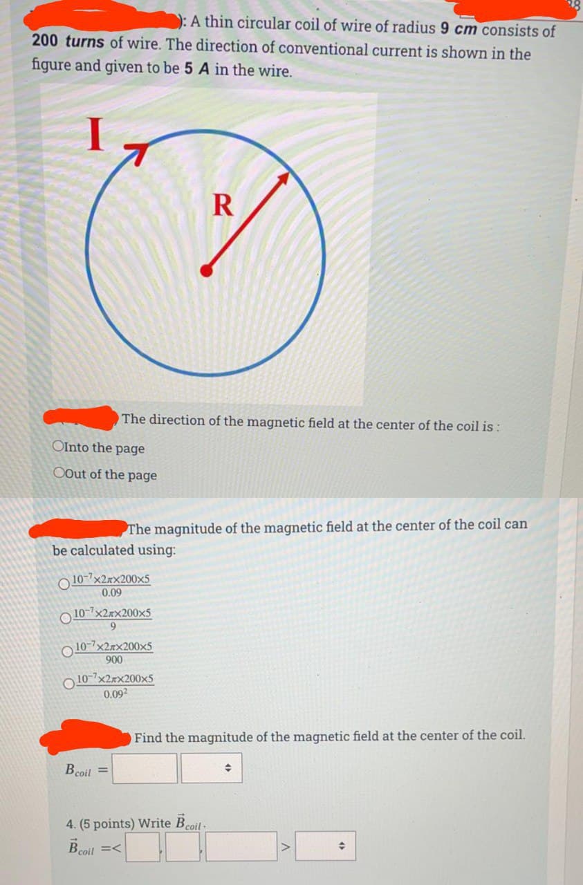 ): A thin circular coil of wire of radius 9 cm consists of
200 turns of wire. The direction of conventional current is shown in the
figure and given to be 5 A in the wire.
The direction of the magnetic field at the center of the coil is :
OInto the page
OOut of the page
The magnitude of the magnetic field at the center of the coil can
be calculated using:
O 10-7x2xx200x5
0.09
O 10-7x2xx200×5
9.
O 10-7x2rx200x5
900
O 10-7x2rx200x5
0.092
Find the magnitude of the magnetic field at the center of the coil.
Bcoil =
4. (5 points) Write Beoil-
Bcoil =<
