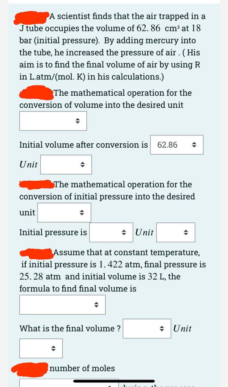 A scientist finds that the air trapped in a
J tube occupies the volume of 62. 86 cm³ at 18
bar (initial pressure). By adding mercury into
the tube, he increased the pressure of air. (His
aim is to find the final volume of air by using R
in L.atm/(mol. K) in his calculations.)
The mathematical operation for the
conversion of volume into the desired unit
Initial volume after conversion is
62.86
Unit
The mathematical operation for the
conversion of initial pressure into the desired
unit
Initial pressure is
+ Unit
Assume that at constant temperature,
if initial pressure is 1.422 atm, final pressure is
25. 28 atm and initial volume is 32 L, the
formula to find final volume is
What is the final volume ?
+ Unit
number of moles
