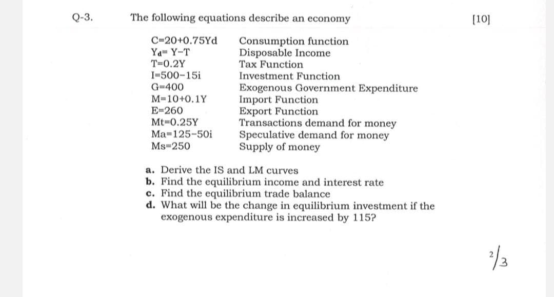 Q-3.
The following equations describe an economy
Consumption function
Disposable Income
Tax Function
Investment Function
Exogenous Government Expenditure
C-20+0.75Yd
Ya Y-T
T=0.2Y
I-500-15i
G=400
M=10+0.1Y
E=260
Mt-0.25Y
Ma-125-50i
Ms 250
Import Function
Export Function
Transactions demand for money
Speculative demand for money
Supply of money
a. Derive the IS and LM curves
b. Find the equilibrium income and interest rate
c. Find the equilibrium trade balance
d. What will be the change in equilibrium investment if the
exogenous expenditure is increased by 115?
[10]
2/3