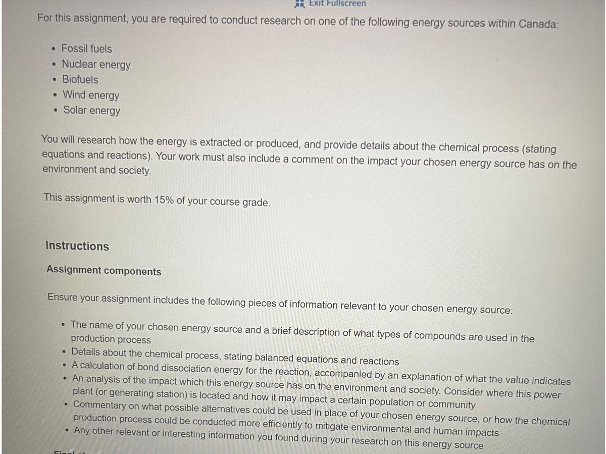 Exit Fullscreen
For this assignment, you are required to conduct research on one of the following energy sources within Canada:
• Fossil fuels
• Nuclear energy
• Biofuels
• Wind energy
• Solar energy
You will research how the energy is extracted or produced, and provide details about the chemical process (stating
equations and reactions). Your work must also include a comment on the impact your chosen energy source has on the
environment and society.
This assignment is worth 15% of your course grade.
Instructions
Assignment components
Ensure your assignment includes the following pieces of information relevant to your chosen energy source:
• The name of your chosen energy source and a brief description of what types of compounds are used in the
production process
• Details about the chemical process, stating balanced equations and reactions
• A calculation of bond dissociation energy for the reaction, accompanied by an explanation of what the value indicates
• An analysis of the impact which this energy source has on the environment and society. Consider where this power
plant (or generating station) is located and how it may impact a certain population or community
Commentary on what possible alternatives could be used in place of your chosen energy source, or how the chemical
production process could be conducted more efficiently to mitigate environmental and human impacts
Any other relevant or interesting information you found during your research on this energy source
●