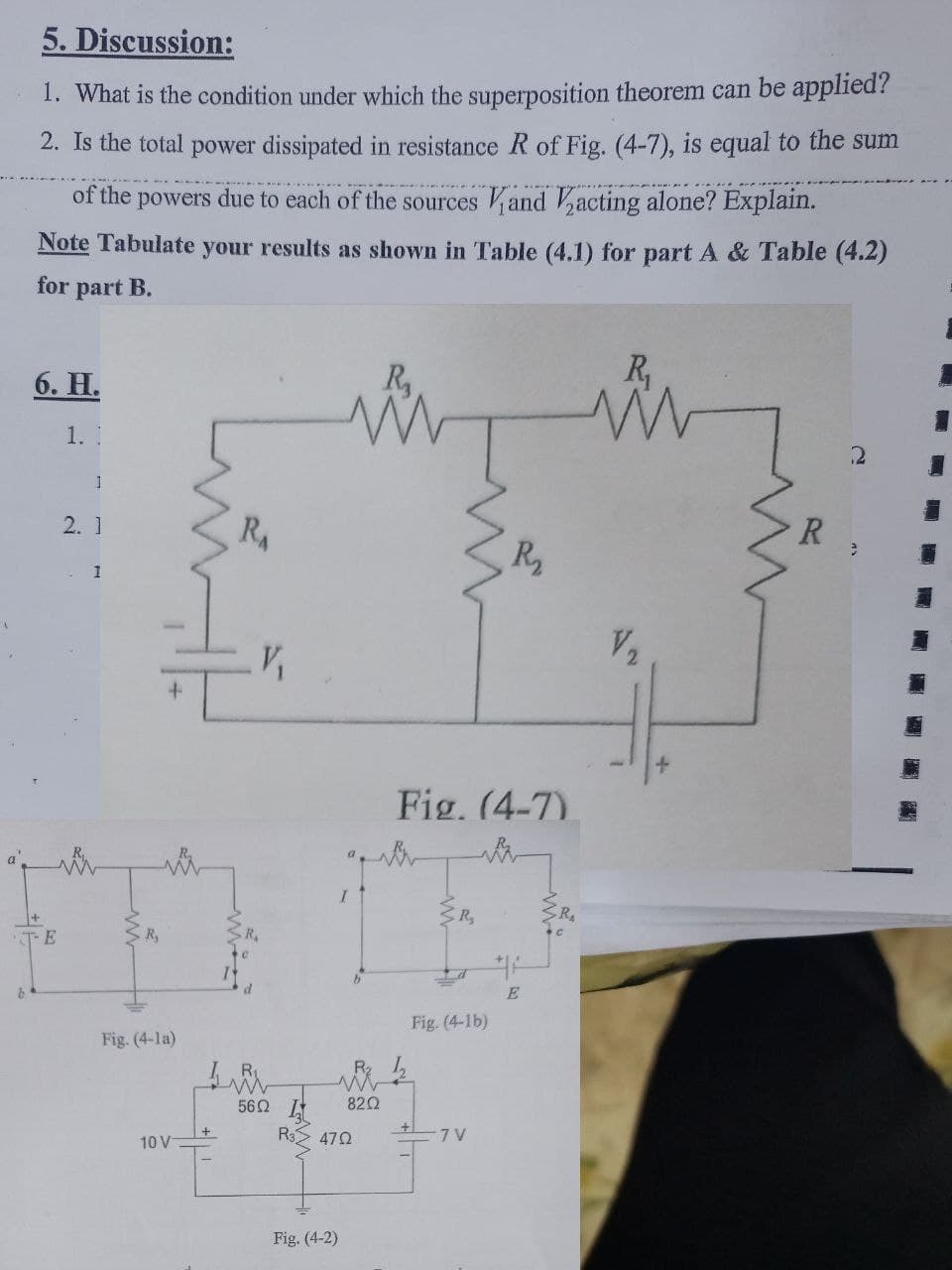 5. Discussion:
1. What is the condition under which the superposition theorem can be applied?
2. Is the total power dissipated in resistance R of Fig. (4-7), is equal to the sum
of the powers due to each of the sources and acting alone? Explain.
Note Tabulate your results as shown in Table (4.1) for part A & Table (4.2)
for
part B.
R,
6. Н.
1. I
R
2. 1
RA
R2
V2
Fig. (4-7).
R,
TE
E
Fig. (4-1b)
Fig. (4-la)
R 1
820
56Ω
R3> 472
-7 V
10 V
Fig. (4-2)
