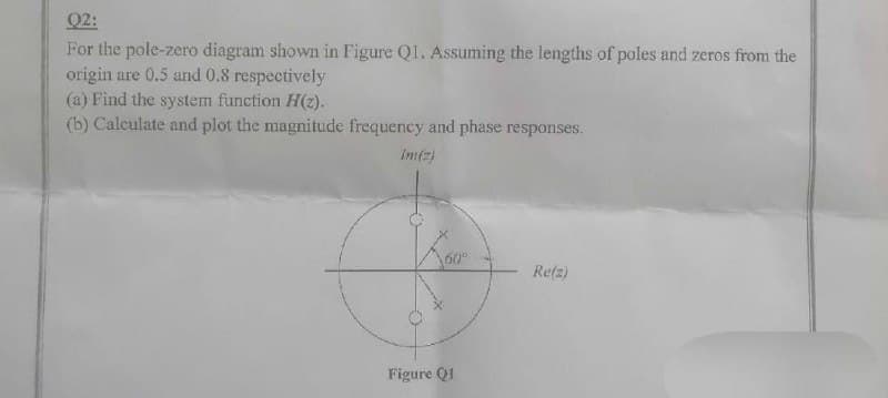 Q2:
For the pole-zero diagram shown in Figure Q1. Assuming the lengths of poles and zeros from the
origin are 0.5 and 0.8 respectively
(a) Find the system function H(z).
(b) Calculate and plot the magnitude frequency and phase responses.
Im(z)
Figure Q1
Re(z)