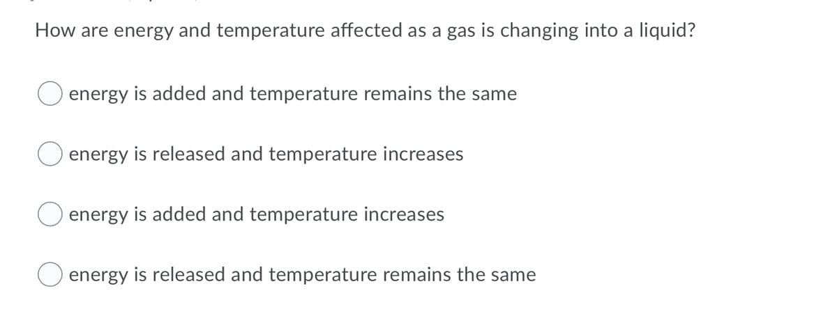 How are energy and temperature affected as a gas is changing into a liquid?
energy is added and temperature remains the same
energy is released and temperature increases
energy is added and temperature increases
energy is released and temperature remains the same
