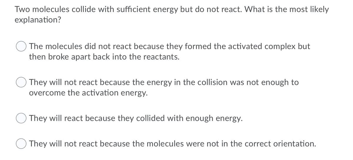 Two molecules collide with sufficient energy but do not react. What is the most likely
explanation?
The molecules did not react because they formed the activated complex but
then broke apart back into the reactants.
They will not react because the energy in the collision was not enough to
overcome the activation energy.
They will react because they collided with enough energy.
They will not react because the molecules were not in the correct orientation.
