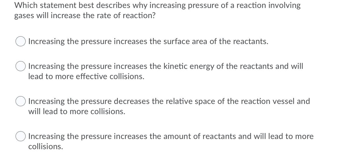 Which statement best describes why increasing pressure of a reaction involving
gases will increase the rate of reaction?
Increasing the pressure increases the surface area of the reactants.
Increasing the pressure increases the kinetic energy of the reactants and will
lead to more effective collisions.
Increasing the pressure decreases the relative space of the reaction vessel and
will lead to more collisions.
Increasing the pressure increases the amount of reactants and will lead to more
collisions.
