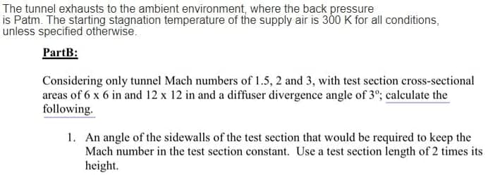 The tunnel exhausts to the ambient environment, where the back pressure
is Patm. The starting stagnation temperature of the supply air is 300 K for all conditions,
unless specified otherwise.
PartB:
Considering only tunnel Mach numbers of 1.5, 2 and 3, with test section cross-sectional
areas of 6 x 6 in and 12 x 12 in and a diffuser divergence angle of 3°; calculate the
following.
1. An angle of the sidewalls of the test section that would be required to keep the
Mach number in the test section constant. Use a test section length of 2 times its
height.
