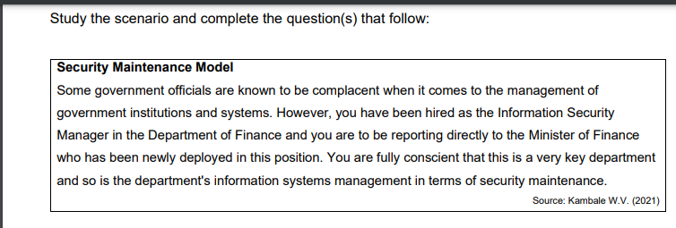 Study the scenario and complete the question(s) that follow:
Security Maintenance Model
Some government officials are known to be complacent when it comes to the management of
government institutions and systems. However, you have been hired as the Information Security
Manager in the Department of Finance and you are to be reporting directly to the Minister of Finance
who has been newly deployed in this position. You are fully conscient that this is a very key department
|and so is the department's information systems management in terms of security maintenance.
Source: Kambale W.v. (2021)
