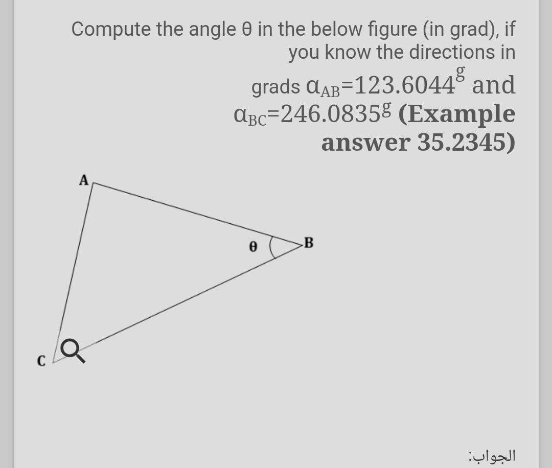 Compute the angle 0 in the below figure (in grad), if
you know the directions in
grads aaB=123.6044° and
ABc=246.0835% (Example
answer 35.2345)
A
B
الجواب
