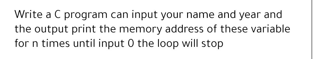 Write a C program can input your name and year and
the output print the memory address of these variable
for n times until input 0 the loop will stop
