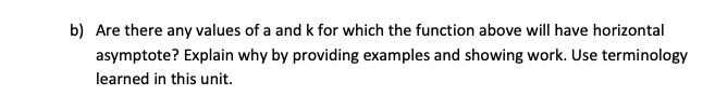 b) Are there any values of a and k for which the function above will have horizontal
asymptote? Explain why by providing examples and showing work. Use terminology
learned in this unit.
