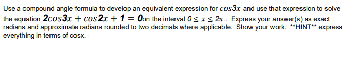 Use a compound angle formula to develop an equivalent expression for cos3x and use that expression to solve
the equation 2cos3x + cos2x + 1 = Oon the interval 0<x < 2n.. Express your answer(s) as exact
radians and approximate radians rounded to two decimals where applicable. Show your work. **HINT* express
everything in terms of cosx.
