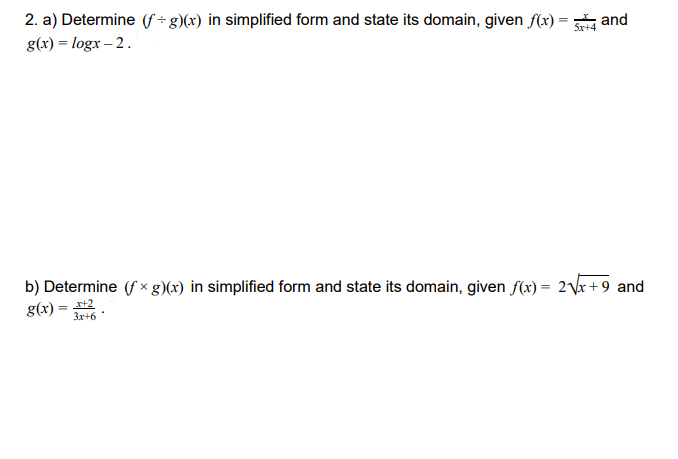 2. a) Determine (f ÷ g)(x) in simplified form and state its domain, given f(x) = and
g(x) = logx – 2.
Sx+4
b) Determine (f x g)(x) in simplified form and state its domain, given f(x) = 2\r + 9 and
g(x) = 2
3x+6 *
