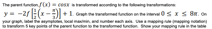 The parent function,f (x)
= cosx is transformed according to the following transformations:
y = -2f(x -)| + 1. Graph the transformed function on the interval 0 < x < 8n. On
your graph, label the asymptotes, local max/min, and number each axis. Use a mapping rule (mapping notation)
to transform 5 key points of the parent function to the transformed function. Show your mapping rule in the table
