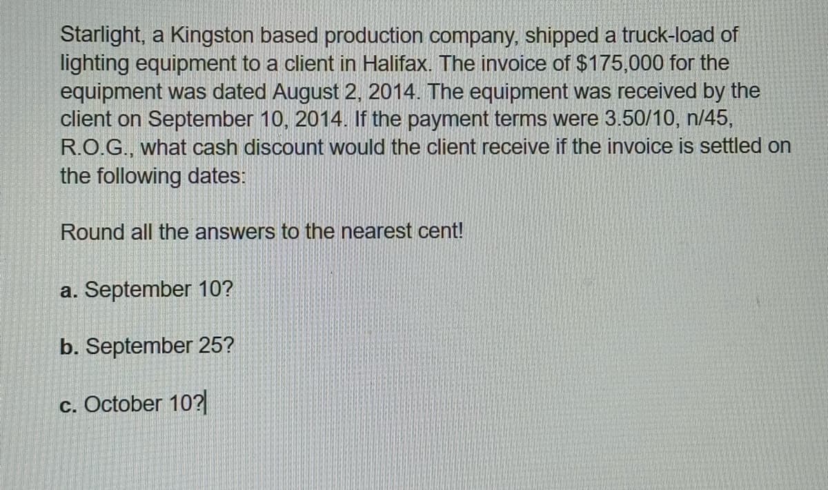 Starlight, a Kingston based production company, shipped a truck-load of
lighting equipment to a client in Halifax. The invoice of $175,000 for the
equipment was dated August 2, 2014. The equipment was received by the
client on September 10, 2014. If the payment terms were 3.50/10, n/45,
R.O.G., what cash discount would the client receive if the invoice is settled on
the following dates:
Round all the answers to the nearest cent!
a. September 10?
b. September 25?
c. October 10?