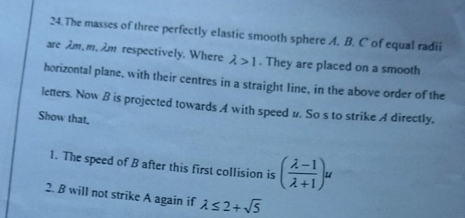 24. The masses of three perfectly elastic smooth sphere A. B.C of equal radii
are im,m. im respectively. Where 2>1. They are placed on a smooth
horizontal plane, with their centres in a straight line, in the above order of the
letters. Now Bis projected towards A with speed u. So s to strike A directly.
Show that.
1. The speed of B after this first collision is
2+1)
2. B will not strike A again if 2 s2+V5
