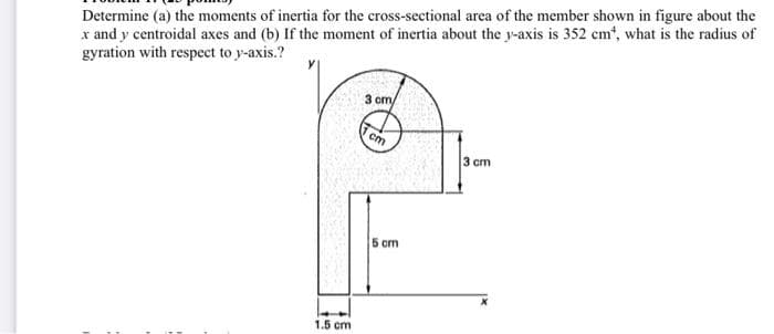 Determine (a) the moments of inertia for the cross-sectional area of the member shown in figure about the
x and y centroidal axes and (b) If the moment of inertia about the y-axis is 352 cm", what is the radius of
gyration with respect to y-axis.?
3 cm
cm
3 cm
5 cm
1.5 cm
