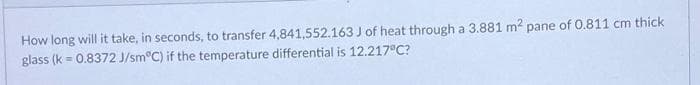 How long will it take, in seconds, to transfer 4,841,552.163 J of heat through a 3.881 m2 pane of 0.811 cm thick
glass (k = 0.8372 J/sm C) if the temperature differential is 12.217°C?
