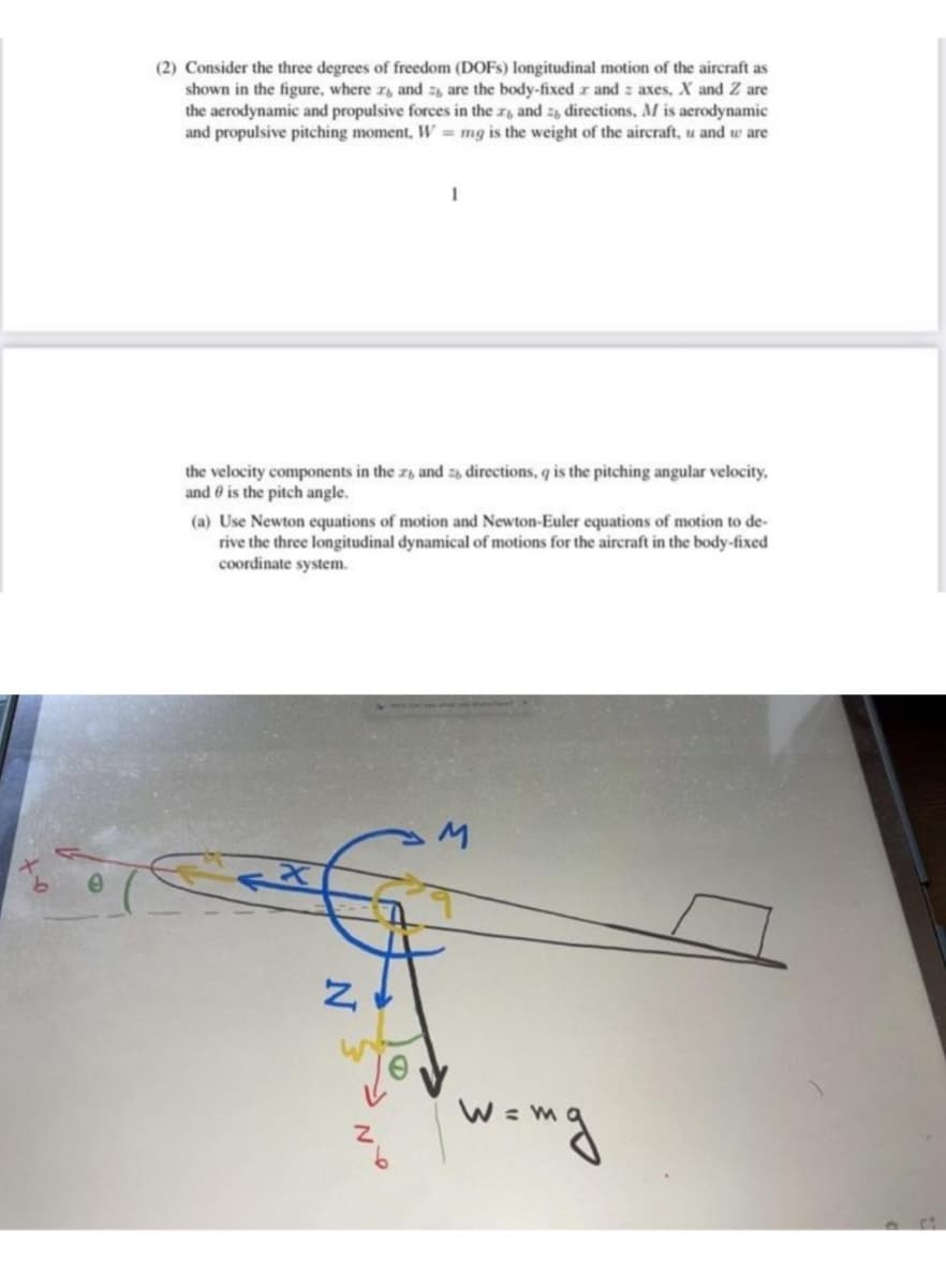 (2) Consider the three degrees of freedom (DOFS) longitudinal motion of the aircraft as
shown in the figure, where r, and z, are the body-fixed r and z axes, X and Z are
the aerodynamic and propulsive forces in the r, and z, directions, M is aerodynamic
and propulsive pitching moment, W = mg is the weight of the aircraft, u and w are
the velocity components in the z, and 2, directions, q is the pitching angular velocity,
and 0 is the pitch angle.
(a) Use Newton equations of motion and Newton-Euler equations of motion to de-
rive the three longitudinal dynamical of motions for the aircraft in the body-fixed
coordinate system.
wing
