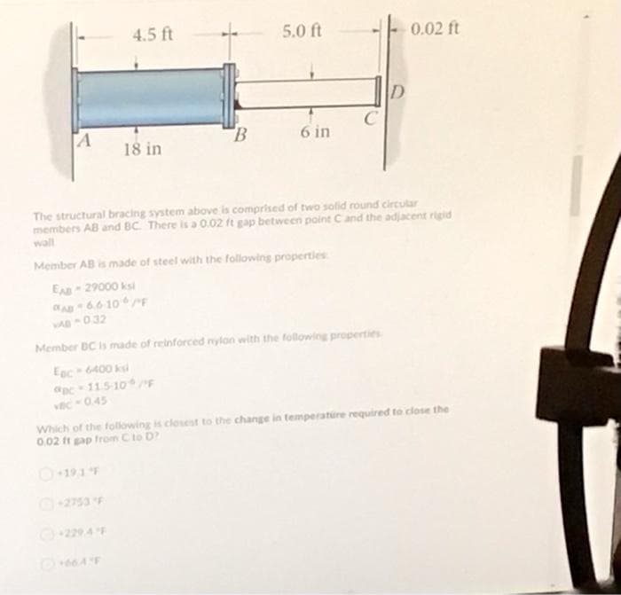 4.5 ft
5.0 ft
0.02 ft
TA
6 in
18 in
The structural bracing system above is comprised of two solid round circular
members AB and BC There is a 0.02 ft gap between point Cand the adjacent rigid
wall
Member AB is made of steel with the following properties
EA 29000 ksi
A66 10F
VAD 032
Member BC is made of reinforced nylon with the following properties
Eec 6400 ksi
c11.5-10F
vC0.45
Which of the following is closest to the change in temperature required to close the
0.02 ft gap trom C to D
O191F
2753F
