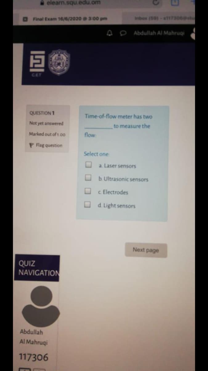 elearn.squ.edu.om
Final Exam 16/6/2020 3:00 pm
Inbox (50)-s117306shu
Abdullah Al Mahruqi
巨
CET
QUESTION 1
Time-of-flow meter has two
Not yet answered
to measure the
Marked out of 1.00
flow:
P Fag question
Select one
a. Laser sensors
b. Ultrasonic sensors
c Electrodes
d. Light sensors
Next page
QUIZ
NAVIGATION
Abdullah
Al Mahruqi
117306
