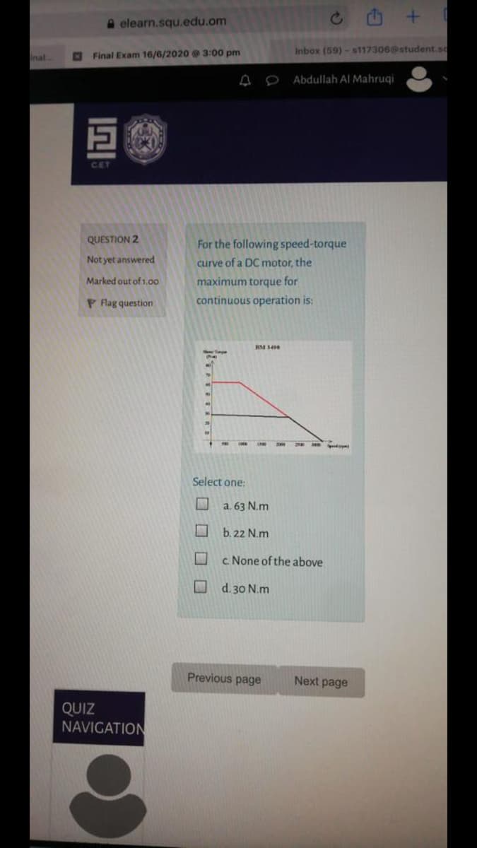 A elearn.squ.edu.om
Inbox (59) - s117306@student.sc
inal.
Final Exam 16/6/2020 3:00 pm
Abdullah Al Mahruqi
CET
QUESTION 2
For the following speed-torque
Not yet answered
curve of a DC motor, the
Marked out of 1.00
maximum torque for
P Flag question
continuous operation is:
Select one:
a. 63 N.m
b. 22 N.m
c None of the above
d. 30 N.m
Previous page
Next page
QUIZ
NAVIGATION
