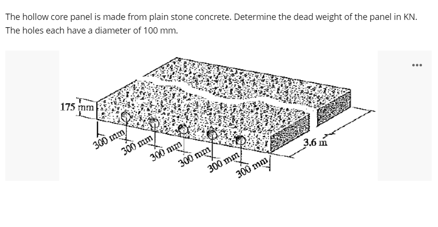 The hollow core panel is made from plain stone concrete. Determine the dead weight of the panel in KN.
The holes each have a diameter of 100 mm.
175 mm
300 mm
300 mm
...
300 mm
300 mm
300 mm/
300 mm
3.6 m
