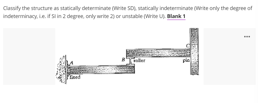 Classify the structure as statically determinate (Write SD), statically indeterminate (Write only the degree of
indeterminacy, i.e. if SI in 2 degree, only write 2) or unstable (Write U). Blank 1
...
B
roller
pin
fixed
