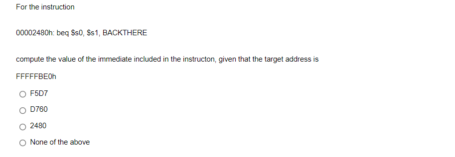 For the instruction
00002480h: beq $s0, $s1, BACKTHERE
compute the value of the immediate included in the instructon, given that the target address is
FFFFFBE0H
O F5D7
O D760
2480
O None of the above
