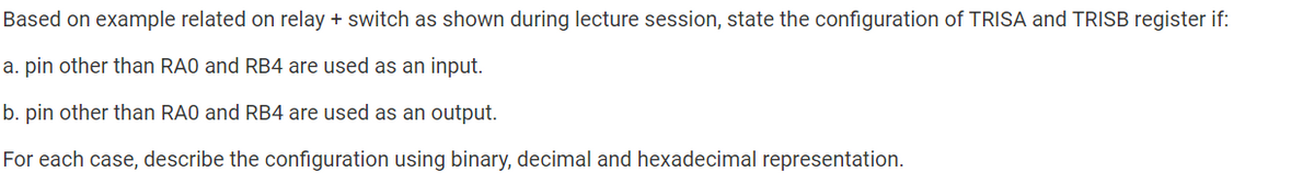 Based on example related on relay + switch as shown during lecture session, state the configuration of TRISA and TRISB register if:
a. pin other than RA0 and RB4 are used as an input.
b. pin other than RA0 and RB4 are used as an output.
For each case, describe the configuration using binary, decimal and hexadecimal representation.
