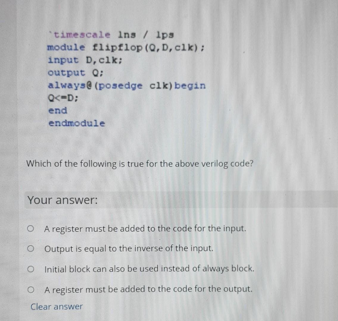 timescale ins / lps
module flipflop (Q, D, clk):
input D, clk:
output Q;
always@ (posedge clk) begin
Q<=D;
end
endmodule
Which of the following is true for the above verilog code?
Your answer:
O A register must be added to the code for the input.
O Output is equal to the inverse of the input.
Initial block can also be used instead of always block.
A register must be added to the code for the output.
Clear answer
