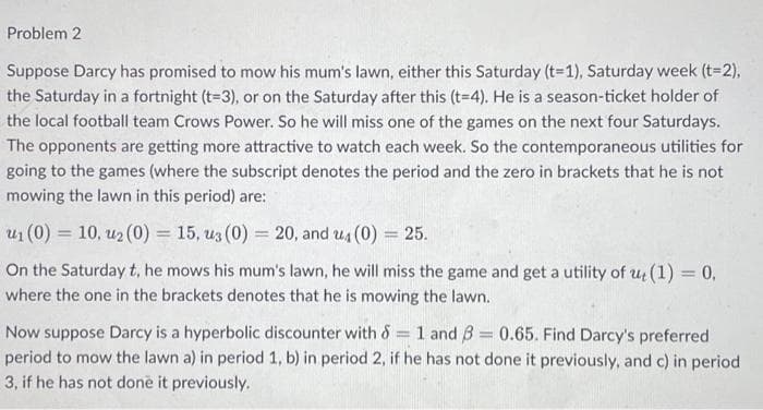 Problem 2
Suppose Darcy has promised to mow his mum's lawn, either this Saturday (t-1), Saturday week (t=2),
the Saturday in a fortnight (t=3), or on the Saturday after this (t=4). He is a season-ticket holder of
the local football team Crows Power. So he will miss one of the games on the next four Saturdays.
The opponents are getting more attractive to watch each week. So the contemporaneous utilities for
going to the games (where the subscript denotes the period and the zero in brackets that he is not
mowing the lawn in this period) are:
u₁ (0) = 10, u₂ (0) = 15, u3 (0) = 20, and u4 (0) = 25.
On the Saturday t, he mows his mum's lawn, he will miss the game and get a utility of ut (1) = 0,
where the one in the brackets denotes that he is mowing the lawn.
=
Now suppose Darcy is a hyperbolic discounter with & 1 and 3 = 0.65. Find Darcy's preferred
period to mow the lawn a) in period 1, b) in period 2, if he has not done it previously, and c) in period
3, if he has not done it previously.