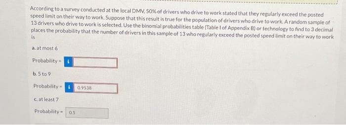 According to a survey conducted at the local DMV, 50% of drivers who drive to work stated that they regularly exceed the posted
speed limit on their way to work. Suppose that this result is true for the population of drivers who drive to work. A random sample of
13 drivers who drive to work is selected. Use the binomial probabilities table (Table 1 of Appendix B) or technology to find to 3 decimal
places the probability that the number of drivers in this sample of 13 who regularly exceed the posted speed limit on their way to work
is
a. at most 6
Probability
b. 5 to 9
Probability-
c. at least 7
Probability 0.5
0.9538