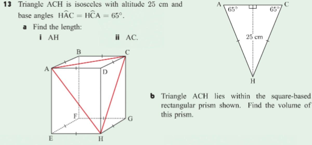 13 Triangle ACH is isosceles with altitude 25 cm and
65°
65
base angles HÂC = HĈA = 65°.
a Find the length:
i AH
ii AC.
25 ст
B
H
6 Triangle ACH lies within the square-based
rectangular prism shown. Find the volume of
this prism.
G
E
H
