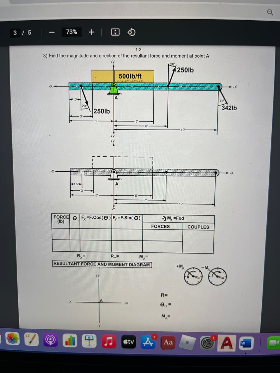 3 / 5
73%
1-3
3) Find the magnitude and direction of the resultant force and moment at point A
250lb
500lb/ft
4.5
342lb
250lb
FORCE e F =F.Cos(e)F, =F.Sin( e)
(Ib)
) M =Fxd
FORCES
COUPLES
R=
M =
RESULTANT FORCE AND MOMENT DIAGRAM
A
+M
-MA
R=
+X
OR =
M=
étv A Aa
W
