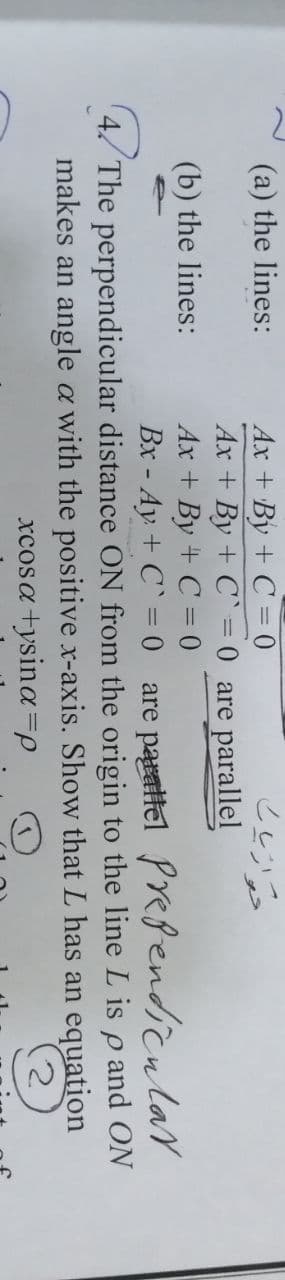 Ax + By + C = 0
Ax + By + C` = 0 are parallel
Ax + By + C = 0
(a) the lines:
(b) the lines:
Bx - Ay + C` = 0 are paitel Prefendicular
4. The perpendicular distance ON from the origin to the line L is p and ON
makes an angle a with the positive x-axis. Show that L has an equation
xcosa +ysina=p
