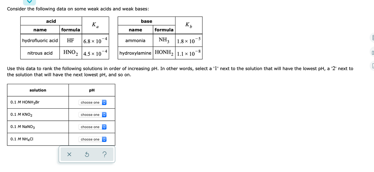 Consider the following data on some weak acids and weak bases:
acid
base
K.
name
formula
name
formula
hydrofluoric acid
HF
-4
6.8 × 10
ammonia
NH3
-5
1.8 x 10
HNO2 4.5 x 10
-4
-8
nitrous acid
hydroxylamine HONH, 1.1 x 10
Use this data to rank the following solutions in order of increasing pH. In other words, select a 'l' next to the solution that will have the lowest pH, a '2' next to
the solution that will have the next lowest pH, and so on.
solution
pH
0.1 М HONH3B
choose one
0.1 M KNO2
choose one
0.1 M NaNO3
choose one
0.1 M NH4CI
choose one
