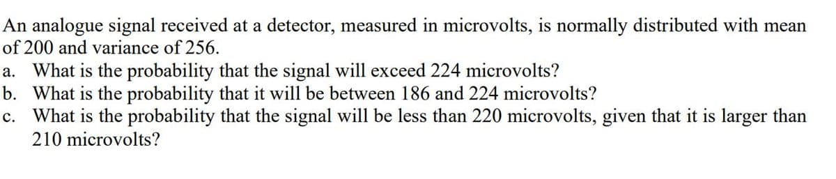 An analogue signal received at a detector, measured in microvolts, is normally distributed with mean
of 200 and variance of 256.
a. What is the probability that the signal will exceed 224 microvolts?
b. What is the probability that it will be between 186 and 224 microvolts?
c. What is the probability that the signal will be less than 220 microvolts, given that it is larger than
210 microvolts?
