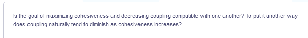 Is the goal of maximizing cohesiveness and decreasing coupling compatible with one another? To put it another way,
does coupling naturally tend to diminish as cohesiveness increases?
