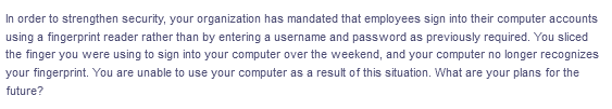 In order to strengthen security, your organization has mandated that employees sign into their computer accounts
using a fingerprint reader rather than by entering a username and password as previously required. You sliced
the finger you were using to sign into your computer over the weekend, and your computer no longer recognizes
your fingerprint. You are unable to use your computer as a result of this situation. What are your plans for the
future?
