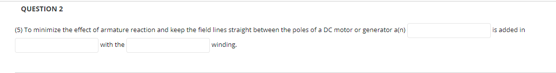 QUESTION 2
(5) To minimize the effect of armature reaction and keep the field lines straight between the poles of a DC motor or generator a(n)
is added in
with the
winding.
