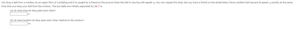 You drop a ball from a window on an upper floor of a building and it is caught by a friend on the ground when the ball is moving with speed v You now repeat the drop, but you have a friend on the street below throw another ball upward at speed v; exactly at the same
time that you drop your ball from the window. The two balls are initially separated by 36.7 m.
(a) At what time do they pass each other?
(b) At what location do they pass each other relative to the window?
m
