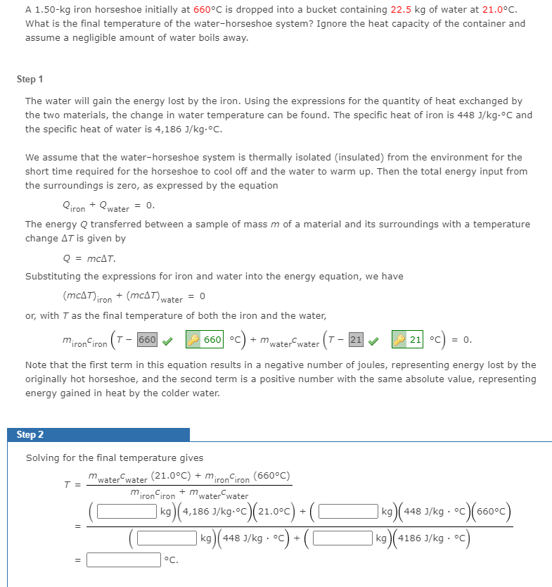 A 1.50-kg iron horseshoe initially at 660°C is dropped into a bucket containing 22.5 kg of water at 21.0°C.
What is the final temperature of the water-horseshoe system? Ignore the heat capacity of the container and
assume a negligible amount of water boils away.
Step 1
The water will gain the energy lost by the iron. Using the expressions for the quantity of heat exchanged by
the two materials, the change in water temperature can be found. The specific heat of iron is 448 J/kg.°C and
the specific heat of water is 4,186 J/kg.°C.
We assume that the water-horseshoe system is thermally isolated (insulated) from the environment for the
short time required for the horseshoe to cool off and the water to warm up. Then the total energy input from
the surroundings is zero, as expressed by the equation
Qiron + Qwater = 0.
The energy Q transferred between a sample of mass m of a material and its surroundings with a temperature
change AT is given by
Q = mcAT.
Substituting the expressions for iron and water into the energy equation, we have
(mcAT)iron + (mcAT),water = 0
or, with T as the final temperature of both the iron and the water,
mironCiron (T- 660
660 °c) + mwater water (T- 21
21 °C
= 0.
Note that the first term in this equation results in a negative number of joules, representing energy lost by the
originally hot horseshoe, and the second term is a positive number with the same absolute value, representing
energy gained in heat by the colder water.
Step 2
Solving for the final temperature gives
Miron iron (660°C)
+ mwater water
mwater water (21.0°C) + m
T =
miron iron
k9)
4,186 J/kg-°C)(21.0°c) +((
/kg • •c) + (C
(448 J/kg · °c)(660°c)
kg
kg
kg)( 448
kg )( 4186 J/kg · °C
°C.
