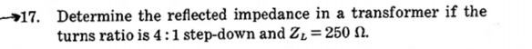 →17. Determine the reflected impedance in a transformer if the
turns ratio is 4:1 step-down and Z1= 250 N.
