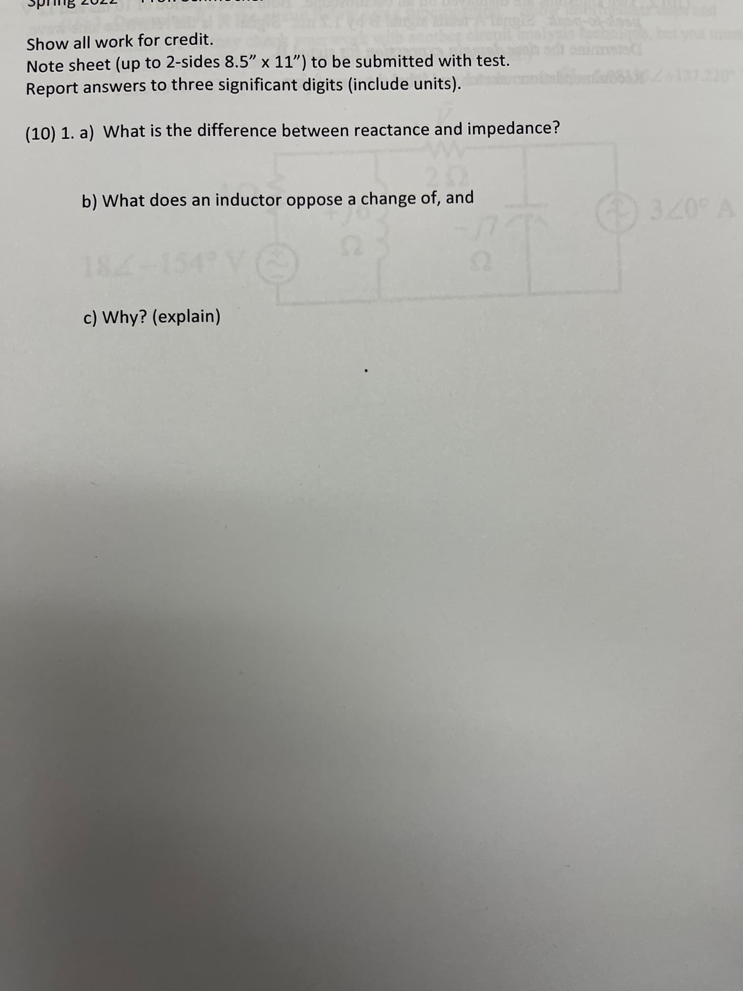 Show all work for credit.
Note sheet (up to 2-sides 8.5" x 11") to be submitted with test.
Report answers to three significant digits (include units).
(10) 1. a) What is the difference between reactance and impedance?
b) What does an inductor oppose a change of, and
07€
c) Why? (explain)
