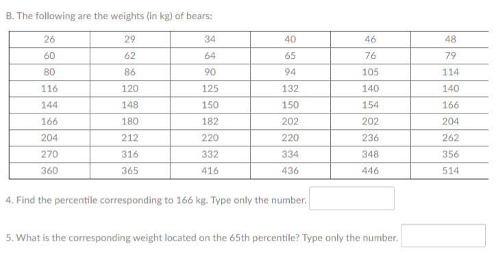 B. The following are the weights (in kg) of bears:
26
29
34
40
46
48
60
62
64
65
76
79
80
86
90
94
105
114
116
120
125
132
140
140
144
148
150
150
154
166
166
180
182
202
202
204
204
212
220
220
236
262
270
316
332
334
348
356
360
365
416
436
446
514
4. Find the percentile corresponding to 166 kg. Type only the number.
5. What is the corresponding weight located on the 65th percentile? Type only the number.
