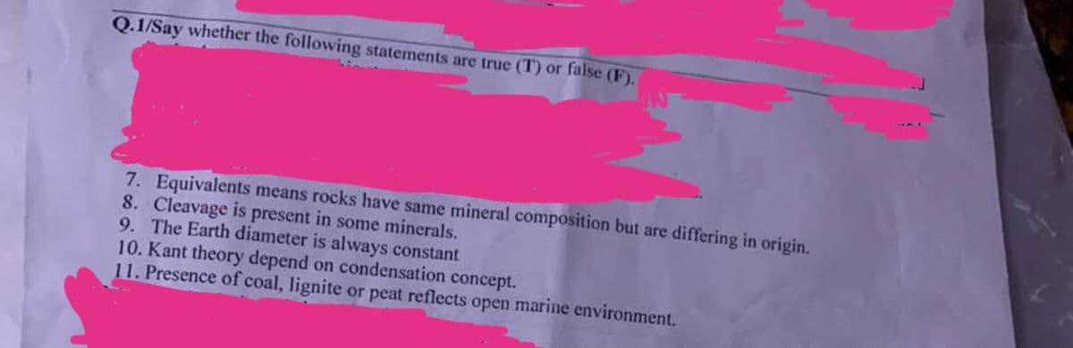 Q.1/Say whether the following statements are true (T) or false (F).
7. Equivalents means rocks have same mineral composition but are differing in origin.
8. Cleavage is present in some minerals.
9. The Earth diameter is always constant
10. Kant theory depend on condensation concept.
11. Presence of coal, lignite or peat reflects open marine environment.