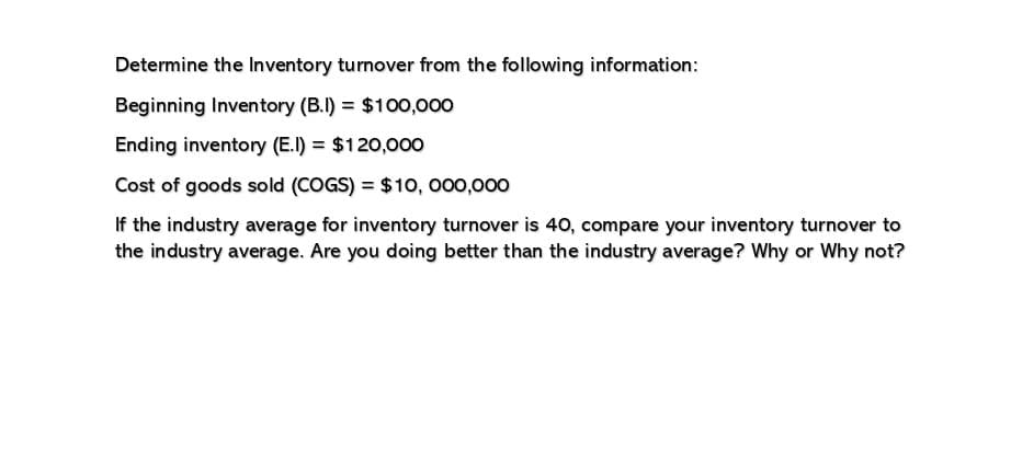 Determine the Inventory turnover from the following information:
Beginning Inventory (B.I) = $100,000
Ending inventory (E.I) = $120,000
Cost of goods sold (COGS) = $10,000,000
If the industry average for inventory turnover is 40, compare your inventory turnover to
the industry average. Are you doing better than the industry average? Why or why not?