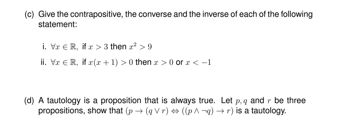 (c) Give the contrapositive, the converse and the inverse of each of the following
statement:
i. Vx E R, if x > 3 then x2 > 9
ii. Vx E R, if x(x +1) > 0 then x > 0 or x < -1
(d) A tautology is a proposition that is always true. Let p, q and r be three
propositions, show that (p → (q V r) → ((p ^ ¬q) → r) is a tautology.
