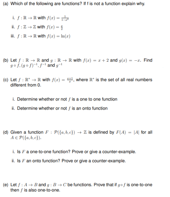 (a) Which of the following are functions? If f is not a function explain why.
i. f :R →R with f(x) =
ii. ƒ :Z → Z with f(x) =
iii. f :R → R with f(x) = ln(x)
(b) Let f : R → R and g : R → R with f(x) = x + 2 and g(x) = -x. Find
gof, (go f)-', f-' and g-
(c) Let f : R* → R with f(x) = , where R* is the set of all real numbers
different from 0.
i. Determine whether or not f is a one to one function
ii. Determine whether or not f is an onto function
(d) Given a function F : P({a,b,c}) → Z is defined by F(A) = |4| for all
A E P({a,b, c}).
i. Is Fa one-to-one function? Prove or give a counter-example.
ii. Is F an onto function? Prove or give a counter-example.
(e) Let f : A → B and g : B → C be functions. Prove that if go f is one-to-one
then f is also one-to-one.
