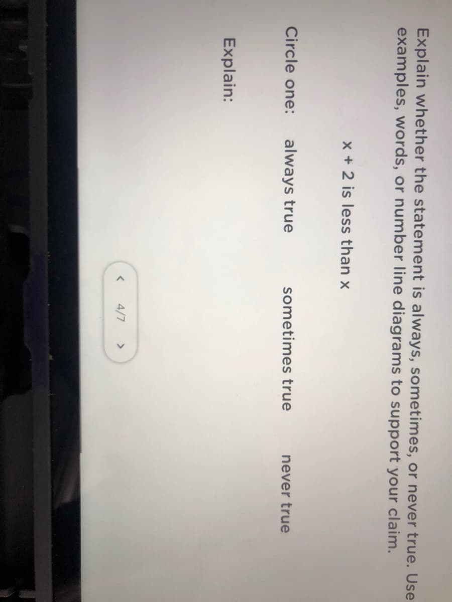 Explain whether the statement is always, sometimes, or never true. Use
examples, words, or number line diagrams to support your claim.
x + 2 is less than x
Circle one:
always true
sometimes true
never true
Explain:
4/7
